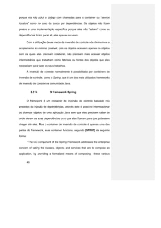 porque ela não polui o código com chamadas para o container ou “service

locators” como no caso da busca por dependências. Os objetos não ficam

presos a uma implementação específica porque eles não “sabem” como as

dependências foram parar ali, eles apenas as usam.

         Com a utilização desse modo de inversão de controle nós diminuímos o

acoplamento ao mínimo possível, pois os objetos acessam apenas os objetos

com os quais eles precisam colaborar, não precisam mais acessar objetos

intermediários que trabalham como fábricas ou fontes dos objetos que eles

necessitam para fazer os seus trabalhos.

         A inversão de controle normalmente é possibilitada por containers de

inversão de controle, como o Spring, que é um dos mais utilizados frameworks

de inversão de controle na comunidade Java.


              2.7.3.       O framework Spring


         O framework é um container de inversão de controle baseado nos

preceitos da injeção de dependências, através dele é possível interrelacionar

os diversos objetos de uma aplicação Java sem que eles precisem saber de

onde vieram as suas dependências ou o que elas fizeram para que pudessem

chegar até eles. Mas o container de inversão de controle é apenas uma das

partes do framework, esse container funciona, segundo [SPR07] da seguinte

forma:

         “The IoC component of the Spring Framework addresses the enterprise

concern of taking the classes, objects, and services that are to compose an

application, by providing a formalized means of composing      these various


         49
 