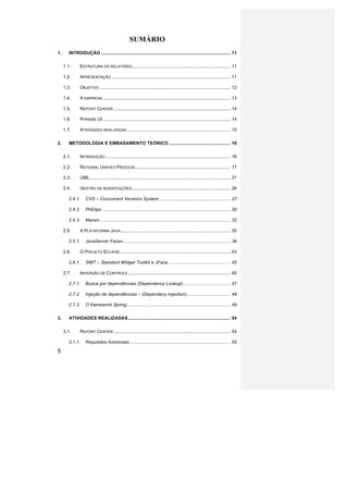 SUMÁRIO
1.	
          INTRODUÇÃO ..................................................................................................... 11	
  

         1.1.	
       ESTRUTURA DO RELATÓRIO............................................................................. 11	
  

         1.2.	
       APRESENTAÇÃO ............................................................................................. 11	
  

         1.3.	
       OBJETIVO ...................................................................................................... 12	
  

         1.4.	
       A EMPRESA .................................................................................................... 13	
  

         1.5.	
       REPORT CENTER ........................................................................................... 14	
  

         1.6.	
       PHRAME UI .................................................................................................... 14	
  

         1.7.	
       ATIVIDADES REALIZADAS ................................................................................. 15	
  

2.	
          METODOLOGIA E EMBASAMENTO TEÓRICO ................................................ 16	
  

         2.1.	
       INTRODUÇÃO .................................................................................................. 16	
  

         2.2.	
       RATIONAL UNIFIED PROCESS .......................................................................... 17	
  

         2.3.	
       UML.............................................................................................................. 21	
  

         2.4.	
       GESTÃO DE MODIFICAÇÕES ............................................................................. 26	
  

              2.4.1.	
   CVS – Concurrent Versions System ........................................................ 27	
  

              2.4.2.	
   PhElips ..................................................................................................... 30	
  

              2.4.3.	
   Maven ...................................................................................................... 32	
  

         2.5.	
       A PLATAFORMA JAVA ...................................................................................... 35	
  

              2.5.1.	
   JavaServer Faces .................................................................................... 38	
  

         2.6.	
       O PROJETO ECLIPSE ...................................................................................... 43	
  

              2.6.1.	
   SWT – Standard Widget Toolkit e JFace ................................................. 45	
  

         2.7.	
       INVERSÃO DE CONTROLE ................................................................................ 45	
  

              2.7.1.	
   Busca por dependências (Dependency Lookup) ..................................... 47	
  

              2.7.2.	
   Injeção de dependências – (Dependecy Injection) .................................. 48	
  

              2.7.3.	
   O framework Spring ................................................................................. 49	
  

3.	
          ATIVIDADES REALIZADAS ................................................................................ 54	
  

         3.1.	
       REPORT CENTER ........................................................................................... 54	
  

              3.1.1.	
   Requisitos funcionais ............................................................................... 55	
  

5
 