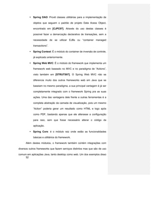 • Spring DAO: Provê classes utilitárias para a implementação de

            objetos que seguem o padrão de projeto Data Acess Object,

            encontrado em [CJPC07]. Através do uso destas classes é

            possível fazer a demarcação declarativa de transações, sem a

            necessidade de se utilizar EJBs ou “container managed

            transactions”.

         • Spring Context: É o módulo do container de inversão de controle,

            já explicado anteriormente.

         • Spring Web MVC: É o módulo do framework que implementa um

            framework web baseado no MVC e no paradigma de “Actions”,

            visto também em [STRUTS07]. O Spring Web MVC não se

            diferencia muito dos outros frameworks web em Java que se

            baseiam no mesmo paradigma, a sua principal vantagem é já ser

            completamente integrado com o framework Spring pra as suas

            ações. Uma das vantagens dele frente a outras ferramentas é a

            completa abstração da camada de visualização, pois um mesmo

            “Action” poderia gerar um resultado como HTML e logo após

            como PDF, bastando apenas que ele alterasse a configuração

            para isso, sem que fosse necessário alterar o código da

            aplicação.

         • Spring Core: é o módulo raiz onde estão as funcionalidades

            básicas e utilitários do framework.

      Além destes módulos, o framework também contém integrações com

diversos outros frameworks que fazem serviços distintos mas que são de uso

comum em aplicações Java, tanto desktop como web. Um dos exemplos disso
     52
 
