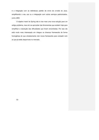 é a integração com as bibliotecas padrão de envio de e-mails do Java,

simplificando o seu uso ou a integração com outros serviços padronizados,

como JNDI.

      O objetivo maior do Spring não é criar mais uma nova solução para um

antigo problema, mas sim se aproveitar das ferramentas que existem hoje para

simplificar a resolução das dificuldades que foram encontradas. Por isso ele

está muito mais interessado em integrar os diversos frameworks de forma

homogênea do que simplesmente criar novos frameworks para competir com

os que já estão disponíveis no mercado.




      53
 