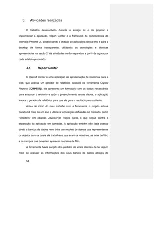 3.        Atividades realizadas

        O trabalho desenvolvido durante o estágio foi o de projetar e

implementar a aplicação Report Center e o framework de componentes de

interface Phrame UI, possibilitando a criação de aplicações para a web e para o

desktop de forma transparente, utilizando as tecnologias e técnicas

apresentadas na seção 2. As atividades serão separadas a partir de agora por

cada artefato produzido.


        3.1.      Report Center


        O Report Center é uma aplicação de apresentação de relatórios para a

web, que acessa um gerador de relatórios baseado na ferramenta Crystal

Reports ([CRPT07]), ela apresenta um formulário com os dados necessários

para executar o relatório e após o preenchimento destes dados, a aplicação

invoca o gerador de relatórios para que ele gere o resultado para o cliente.

        Antes do início do meu trabalho com a ferramenta, o projeto estava

parado há mais de um ano e utilizava tecnologias defasadas no mercado, como

“scriptlets” em páginas JavaServer Pages puras, o que segue contra a

separação da aplicação em camadas. A aplicação também não fazia acesso

direto a bancos de dados nem tinha um modelo de objetos que representasse

os objetos com os quais ela trabalhava, que eram os relatórios, as telas de filtro

e os campos que deveriam aparecer nas telas de filtro.

        A ferramenta havia surgido dos pedidos de vários clientes de ter algum

meio de acessar as informações dos seus bancos de dados através de


        54
 