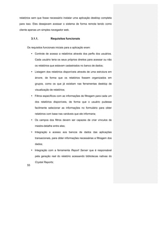 relatórios sem que fosse necessário instalar uma aplicação desktop completa

para isso. Eles desejavam acessar o sistema de forma remota tendo como

cliente apenas um simples navegador web.


           3.1.1.           Requisitos funcionais


      Os requisitos funcionais iniciais para a aplicação eram:

           • Controle de acesso a relatórios através dos perfis dos usuários.

              Cada usuário teria os seus próprios direitos para acessar ou não

              os relatórios que estavam cadastrados no banco de dados;

           • Listagem dos relatórios disponíveis através de uma estrutura em

              árvore, de forma que os relatórios fossem organizados em

              grupos, como os que já existiam nas ferramentas desktop de

              visualização de relatórios;

           • Filtros específicos com as informações de filtragem para cada um

              dos relatórios disponíveis, de forma que o usuário pudesse

              facilmente selecionar as informações no formulário para obter

              relatórios com base nas variáveis que ele informaria;

           • Os campos dos filtros devem ser capazes de criar vínculos de

              mestre-detalhe entre eles;

           • Integração e acesso aos bancos de dados das aplicações

              transacionais, para obter informações necessárias a filtragem dos

              dados;

           • Integração com a ferramenta Report Server que é responsável

              pela geração real do relatório acessando bibliotecas nativas do

              Crystal Reports;
      55
 