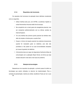 3.1.2.           Requisitos não funcionais


      Os requisitos não funcionais da aplicação foram definidos inicialmente

como os seguintes:

         • Utilizar interface web pura, com XHTML e JavaScript. Applets ou

            outras ferramentas intrusivas estão fora de escopo;

         • Ser compatível com a maior gama de navegadores possível, mas

            ser compatível preferencialmente com as últimas versões do

            Internet Explorer;

         • Ter uma interface tão próxima quanto possível da interface web,

            além de simples e intuitiva para o usuário final;

         • Causar o mínimo de impacto possível nos sistemas transacionais

            quando for necessário gerar os relatórios, pois eles são

            prioritários e não podem ter as suas funcionalidades atrasadas

            por causa do gerador de relatórios;

         • A ferramenta deve ser capaz de diagnosticar facilmente falhas de

            comunicação com a aplicação Report Server, de forma que seja

            simples descobrir onde está a real causa do problema.




         3.1.3.           Seleção de tecnologias


      Baseando-se nos requisitos da aplicação, o primeiro passo foi definir as

tecnologias que seriam utilizadas no decorrer da implementação. Para a

camada de apresentação, resolveu-se utilizar JavaServer Faces por ser a que
     56
 