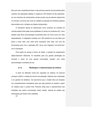 faria com que a experiência fosse a mais próxima possível da encontrada pelos

usuários nas aplicações desktop. A opção por JSF também se deu baseando-

se nos conjuntos de componentes visuais prontos que já estavam disponíveis

no mercado, de forma que muito do trabalho de geração de interfaces gráficas

seria evitado com o simples uso destes componentes.

      O framework Spring foi selecionado como container de inversão de

controle padrão tanto pelas suas qualidades no campo de containers IoC, como

também pela farta documentação encontrada tanto em livros como em sites

especializados. A integração completa com JSF também foi um dos fatos que

pesou a favor dele, pois nada seria necessário para fazer com que ele

funcionasse junto com a aplicação JSF, ele já vem integrado “out-of-the-box”

com o framework.

      Para opção de acesso a banco de dados, a solução de mapeamento

objeto-relacional Hibernate, foi escolhida pela sua grande penetração de

mercado e apoio de uma grande comunidade, também com muita

documentação e exemplos de uso.


           3.1.4.         Modelagem e implementação do sistema


      A partir da definição inicial dos requisitos do sistema, foi possível

começar a definir o modelo de domínio da aplicação. Sabendo que a aplicação

é um gerador de relatórios, nós assumimos que o modelo deve ser baseado

nos comportamentos necessários para que seja possível se acessar e gerar

um relatório para o usuário final. Partimos então para o descobrimento das

entidades que seriam encontradas nesse modelo, através da análise das

informações que haviam sido coletadas.
      57
 