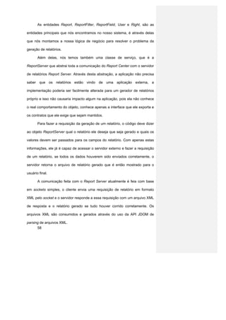 As entidades Report, ReportFilter, ReportField, User e Right, são as

entidades principais que nós encontramos no nosso sistema, é através delas

que nós montamos a nossa lógica de negócio para resolver o problema da

geração de relatórios.

       Além delas, nós temos também uma classe de serviço, que é a

ReportServer que abstrai toda a comunicação do Report Center com o servidor

de relatórios Report Server. Através desta abstração, a aplicação não precisa

saber que os relatórios estão vindo de uma aplicação externa, a

implementação poderia ser facilmente alterada para um gerador de relatórios

próprio e isso não causaria impacto algum na aplicação, pois ela não conhece

o real comportamento do objeto, conhece apenas a interface que ele exporta e

os contratos que ele exige que sejam mantidos.

       Para fazer a requisição da geração de um relatório, o código deve dizer

ao objeto ReportServer qual o relatório ele deseja que seja gerado e quais os

valores devem ser passados para os campos do relatório. Com apenas estas

informações, ele já é capaz de acessar o servidor externo e fazer a requisição

de um relatório, se todos os dados houverem sido enviados corretamente, o

servidor retorna o arquivo de relatório gerado que é então mostrado para o

usuário final.

       A comunicação feita com o Report Server atualmente é feia com base

em sockets simples, o cliente envia uma requisição de relatório em formato

XML pelo socket e o servidor responde a essa requisição com um arquivo XML

de resposta e o relatório gerado se tudo houver corrido corretamente. Os

arquivos XML são consumidos e gerados através do uso da API JDOM de

parsing de arquivos XML.
      58
 