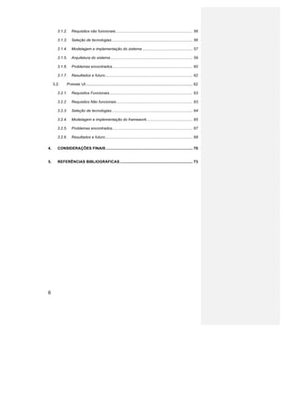 3.1.2.	
   Requisitos não funcionais ........................................................................ 56	
  

              3.1.3.	
   Seleção de tecnologias ............................................................................ 56	
  

              3.1.4.	
   Modelagem e implementação do sistema ............................................... 57	
  

              3.1.5.	
   Arquitetura do sistema ............................................................................. 59	
  

              3.1.6.	
   Problemas encontrados ........................................................................... 60	
  

              3.1.7.	
   Resultados e futuro .................................................................................. 62	
  

         3.2.	
       PHRAME UI .................................................................................................... 62	
  

              3.2.1.	
   Requisitos Funcionais .............................................................................. 63	
  

              3.2.2.	
   Requisitos Não funcionais ....................................................................... 63	
  

              3.2.3.	
   Seleção de tecnologias ............................................................................ 64	
  

              3.2.4.	
   Modelagem e implementação do framework ........................................... 65	
  

              3.2.5.	
   Problemas encontrados ........................................................................... 67	
  

              3.2.6.	
   Resultados e futuro .................................................................................. 68	
  

4.	
          CONSIDERAÇÕES FINAIS ................................................................................. 70	
  


5.	
          REFERÊNCIAS BIBLIOGRÁFICAS .................................................................... 73	
  




6
 