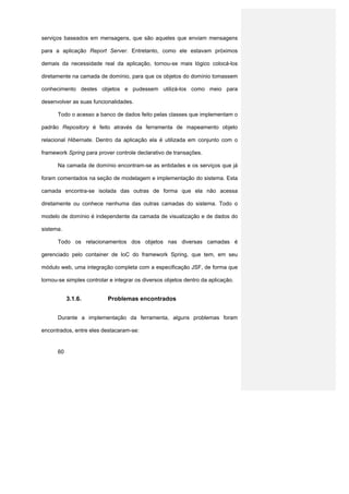 serviços baseados em mensagens, que são aqueles que enviam mensagens

para a aplicação Report Server. Entretanto, como ele estavam próximos

demais da necessidade real da aplicação, tornou-se mais lógico colocá-los

diretamente na camada de domínio, para que os objetos do domínio tomassem

conhecimento destes objetos e pudessem utilizá-los como meio para

desenvolver as suas funcionalidades.

      Todo o acesso a banco de dados feito pelas classes que implementam o

padrão Repository é feito através da ferramenta de mapeamento objeto

relacional Hibernate. Dentro da aplicação ela é utilizada em conjunto com o

framework Spring para prover controle declarativo de transações.

      Na camada de domínio encontram-se as entidades e os serviços que já

foram comentados na seção de modelagem e implementação do sistema. Esta

camada encontra-se isolada das outras de forma que ela não acessa

diretamente ou conhece nenhuma das outras camadas do sistema. Todo o

modelo de domínio é independente da camada de visualização e de dados do

sistema.

      Todo os relacionamentos dos objetos nas diversas camadas é

gerenciado pelo container de IoC do framework Spring, que tem, em seu

módulo web, uma integração completa com a especificação JSF, de forma que

tornou-se simples controlar e integrar os diversos objetos dentro da aplicação.


           3.1.6.          Problemas encontrados


      Durante a implementação da ferramenta, alguns problemas foram

encontrados, entre eles destacaram-se:


      60
 