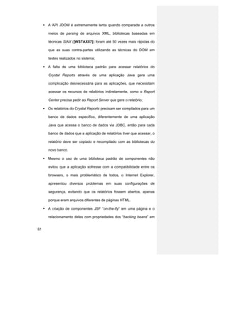 • A API JDOM é extremamente lenta quando comparada a outros

        meios de parsing de arquivos XML, bibliotecas baseadas em

        técnicas StAX ([WSTAX07]) foram até 50 vezes mais rápidas do

        que as suas contra-partes utilizando as técnicas do DOM em

        testes realizados no sistema;

     • A falta de uma biblioteca padrão para acessar relatórios do

        Crystal Reports através de uma aplicação Java gera uma

        complicação desnecessária para as aplicações, que necessitam

        acessar os recursos de relatórios indiretamente, como o Report

        Center precisa pedir ao Report Server que gere o relatório;

     • Os relatórios do Crystal Reports precisam ser compilados para um

        banco de dados específico, diferentemente de uma aplicação

        Java que acessa o banco de dados via JDBC, então para cada

        banco de dados que a aplicação de relatórios tiver que acessar, o

        relatório deve ser copiado e recompilado com as bibliotecas do

        novo banco.

     • Mesmo o uso de uma biblioteca padrão de componentes não

        evitou que a aplicação sofresse com a compatibilidade entre os

        browsers, o mais problemático de todos, o Internet Explorer,

        apresentou diversos problemas em suas configurações de

        segurança, evitando que os relatórios fossem abertos, apenas

        porque eram arquivos diferentes de páginas HTML.

     • A criação de componentes JSF “on-the-fly” em uma página e o

        relacionamento deles com propriedades dos “backing beans” em


61
 