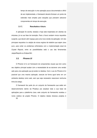 tempo de execução é uma operação pouco documentada e difícil

             de ser implementada, o framework deveria fornecer um ponto de

             extensão mais simples para soluções que precisem adicionar

             componentes em tempo de execução.


          3.1.7.          Resultados e futuro


      A aplicação foi escrita, testada e hoje está implantada em clientes da

empresa, já na sua fase de transição. Para o futuro existem novos requisitos

surgindo, que devem abrir espaço para uma nova versão da aplicação. Um dos

principais requisitos é a adição de novas engines de relatório que sejam Java

puro, para evitar os problemas enfrentados com a implementação atual do

Crystal Reports, entre as possibilidades está o uso das ferramentas

JasperReports ou Eclipse Birt.


      3.2.         Phrame UI


      O Phrame UI é um framework de componentes visuais que tem como

seu objetivo principal acabar com a necessidade de se escrever uma versão

web para uma aplicação que já existe no desktop. Com o uso do Phrame UI é

possível que uma mesma aplicação, execute de forma igual tanto em um

ambiente desktop como web, sem que seja necessário reescrever nenhuma

linha de código.

      O framework faz parte de um conjunto de frameworks que estão em

desenvolvimento dentro da Phoebus pra atualizar toda a sua base de

aplicações para a plataforma Java, este conjunto de frameworks recebeu o

nome coletivo de projeto Phrame. O objetivo destes diversos projetos é
     62
 