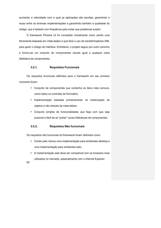 aumentar a velocidade com a qual as aplicações são escritas, garantindo o

reuso entre as diversas implementações e garantindo também a qualidade do

código, que é testado com freqüência para evitar que problemas surjam.

      O framework Phrame UI foi concebido inicialmente como sendo uma

ferramenta baseada em meta-dados e que faria o uso de transformadores XML

para gerar o código de interface. Entretanto, o projeto seguiu por outro caminho

e tornou-se um conjunto de componentes visuais igual a qualquer outra

biblioteca de componentes.


           3.2.1.          Requisitos Funcionais


      Os requisitos funcionais definidos para o framework em seu primeiro

momento foram:

           • Conjunto de componentes que contenha os itens mais comuns,

              como todos os controles de formulário;

           • Implementação baseada primariamente na instanciação de

              objetos e não através de meta-dados;

           • Conjunto simples de funcionalidades que faça com que seja

              possível e fácil de se “portar” novas bibliotecas de componentes;


           3.2.2.          Requisitos Não funcionais


      Os requisitos não funcionais do framework foram definidos como:

           • Conter pelo menos uma implementação para ambientes desktop e

              uma implementação para ambientes web;

           • A implementação web deve ser compatível com os browsers mais

              utilizados no mercado, especialmente com o Internet Explorer;
      63
 