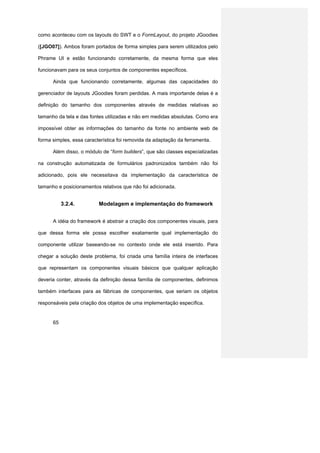 como aconteceu com os layouts do SWT e o FormLayout, do projeto JGoodies

([JGO07]). Ambos foram portados de forma simples para serem utilizados pelo

Phrame UI e estão funcionando corretamente, da mesma forma que eles

funcionavam para os seus conjuntos de componentes específicos.

      Ainda que funcionando corretamente, algumas das capacidades do

gerenciador de layouts JGoodies foram perdidas. A mais importande delas é a

definição do tamanho dos componentes através de medidas relativas ao

tamanho da tela e das fontes utilizadas e não em medidas absolutas. Como era

impossível obter as informações do tamanho da fonte no ambiente web de

forma simples, essa característica foi removida da adaptação da ferramenta.

      Além disso, o módulo de “form builders”, que são classes especializadas

na construção automatizada de formulários padronizados também não foi

adicionado, pois ele necessitava da implementação da característica de

tamanho e posicionamentos relativos que não foi adicionada.


           3.2.4.         Modelagem e implementação do framework


      A idéia do framework é abstrair a criação dos componentes visuais, para

que dessa forma ele possa escolher exatamente qual implementação do

componente utilizar baseando-se no contexto onde ele está inserido. Para

chegar a solução deste problema, foi criada uma família inteira de interfaces

que representam os componentes visuais básicos que qualquer aplicação

deveria conter, através da definição dessa família de componentes, definimos

também interfaces para as fábricas de componentes, que seriam os objetos

responsáveis pela criação dos objetos de uma implementação específica.


      65
 