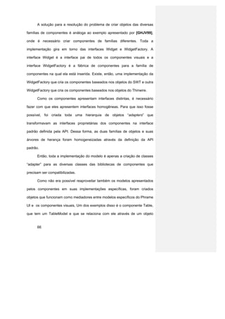 A solução para a resolução do problema de criar objetos das diversas

famílias de componentes é análoga ao exemplo apresentado por [GHJV99],

onde é necessário criar componentes de famílias diferentes. Toda a

implementação gira em torno das interfaces Widget e WidgetFactory. A

interface Widget é a interface pai de todos os componentes visuais e a

interface WidgetFactory é a fábrica de componentes para a família de

componentes na qual ela está inserida. Existe, então, uma implementação da

WidgetFactory que cria os componentes baseados nos objetos do SWT e outra

WidgetFactory que cria os componentes baseados nos objetos do Thinwire.

      Como os componentes apresentam interfaces distintas, é necessário

fazer com que eles apresentem interfaces homogêneas. Para que isso fosse

possível, foi criada toda uma hierarquia de objetos “adapters” que

transformavam as interfaces proprietárias dos componentes na interface

padrão definida pela API. Dessa forma, as duas famílias de objetos e suas

árvores de herança foram homogeneizadas através da definição da API

padrão.

      Então, toda a implementação do modelo é apenas a criação de classes

“adapter” para as diversas classes das bibliotecas de componentes que

precisam ser compatibilizadas.

      Como não era possível reaproveitar também os modelos apresentados

pelos componentes em suas implementações específicas, foram criados

objetos que funcionam como mediadores entre modelos específicos do Phrame

UI e os componentes visuais, Um dos exemplos disso é o componente Table,

que tem um TableModel e que se relaciona com ele através de um objeto


      66
 