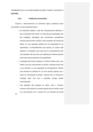 TableMediator (que é uma implementação do padrão “mediator” encontrado em

[GHJV99]).


           3.2.5.          Problemas encontrados


      Durante o desenvolvimento do framework alguns problemas foram

encontrados, os mais importantes foram:

           • Os ambientes desktop e web são intrinsecamente diferentes e

              isso é perceptível até mesmo no modo pelo qual aplicações web

              são projetadas. Aplicações web normalmente compartilham

              recursos entre diversos usuários, como conexões com bancos de

              dados, em uma aplicação desktop não há necessidade de se

              implementar o compartilhamento pois apenas um usuário está

              utilizando ao aplicação, levar esse tipo de comportamento para

              uma aplicação web que deve ser acessada por diversas pessoas

              pode trazer sérios problemas de escalabilidade;

           • A aplicação web escrita utilizando o Thinwire mantém todo o seu

              estado e de seus componentes no servidor, onerando ainda mais

              a sua memória e a sua capacidade de processamento. Quanto

              mais memória for utilizada em um único servidor apenas com o

              intuito de manutenção de estado, menores são as chances de

              conseguir   fazer   com   que   a   aplicação     consiga   escalar

              horizontalmente.

           • Uma aplicação web baseada em AJAX, como o Thinwire,

              consome muita banda de conexão apenas para se manter visível

              e se comunicando com o servidor. Em um ambiente que tenha
      67
 