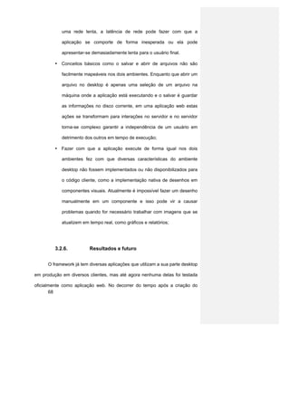 uma rede lenta, a latência de rede pode fazer com que a

            aplicação se comporte de forma inesperada ou ela pode

            apresentar-se demasiadamente lenta para o usuário final.

         • Conceitos básicos como o salvar e abrir de arquivos não são

            facilmente mapeáveis nos dois ambientes. Enquanto que abrir um

            arquivo no desktop é apenas uma seleção de um arquivo na

            máquina onde a aplicação está executando e o salvar é guardar

            as informações no disco corrente, em uma aplicação web estas

            ações se transformam para interações no servidor e no servidor

            torna-se complexo garantir a independência de um usuário em

            detrimento dos outros em tempo de execução;

         • Fazer com que a aplicação execute de forma igual nos dois

            ambientes fez com que diversas características do ambiente

            desktop não fossem implementados ou não disponibilizados para

            o código cliente, como a implementação nativa de desenhos em

            componentes visuais. Atualmente é impossível fazer um desenho

            manualmente em um componente e isso pode vir a causar

            problemas quando for necessário trabalhar com imagens que se

            atualizem em tempo real, como gráficos e relatórios;




         3.2.6.          Resultados e futuro


      O framework já tem diversas aplicações que utilizam a sua parte desktop

em produção em diversos clientes, mas até agora nenhuma delas foi testada

oficialmente como aplicação web. No decorrer do tempo após a criação do
       68
 