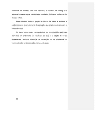 framework, ele recebeu uma nova biblioteca, a biblioteca de binding, que

relaciona fontes de dados, como objetos, resultados de buscas em bancos de

dados e outros.

      Essa biblioteca facilita a junção de bancos de dados e aumenta a

produtividade no desenvolvimento de aplicações que simplesmente acessam o

banco de dados.

      Os planos futuros para o framework ainda não foram definidos, as únicas

alterações em andamento são resolução de bugs e a adição de novos

componentes, nenhuma mudança na modelagem ou na arquitetura do

framework estão sendo esperadas no momento atual.




      69
 