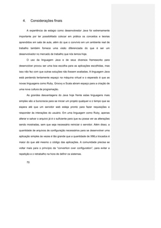 4.        Considerações finais

        A experiência de estagio como desenvolvedor Java foi extremamente

importante por ter possibilitado colocar em prática os conceitos e teorias

aprendidos em sala de aula, além do que o convívio em um ambiente real de

trabalho também fornece uma visão diferenciada do que é ser um

desenvolvedor no mercado de trabalho que nós temos hoje.

        O uso da linguagem Java e de seus diversos frameworks para

desenvolver provou ser uma boa escolha para as aplicações escolhidas, mas

isso não fez com que outras soluções não fossem avaliadas. A linguagem Java

está perdendo lentamente espaço na máquina virtual e o esperado é que as

novas linguagens como Ruby, Groovy e Scala abram espaço para a criação de

uma nova cultura de programação.

        As grandes desvantagens do Java hoje frente estas linguagens mais

simples são a burocracia para se iniciar um projeto qualquer e o tempo que se

espera até que um servidor web esteja pronto para fazer requisições e

responder às interações do usuário. Em uma linguagem como Ruby, apenas

alterar e salvar o arquivo já é o suficiente para que eu possa ver as alterações

sendo mostradas, sem que seja necessário reiniciar o servidor. Além disso, a

quantidade de arquivos de configuração necessários para se desenvolver uma

aplicação simples às vezes é tão grande que a quantidade de XMLs trocados é

maior do que até mesmo o código das aplicações. A comunidade precisa se

voltar mais para o princípio da “convertion over configuration”, para evitar a

repetição e o retrabalho na hora de definir os sistemas.


        70
 