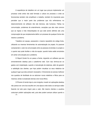 A experiência de trabalhar em um lugar que procura implementar um

processo onde ainda não está formada a cultura de processo e onde as

ferramentas também não simplificam o trabalho, também foi importante para

perceber que a maior parte dos problemas que nós enfrentamos no

desenvolvimento de software não são técnicos, são humanos. Falhas na

comunicação, problemas de entendimento, exceções que são mais comuns

que as regras e más interpretações do que está sendo definido são uma

comprovação de que simplesmente definir um processo de qualquer forma não

resolve o problema.

      Trabalhar em equipe, acessando o mesmo repositório de código fonte,

utilizando as mesmas ferramentas de automatização de projeto, foi possível

compreender o valor da comunicação entre as pessoas envolvidas no projeto e

o quanto isso pode facilitar a vida da equipe, quando todos estão envolvidos

em achar uma solução pra o problema.

      O Report Center foi um passo a frente, migrando um software que era

eminentemente desktop para a plataforma web. Com isso diminuiu-se os

gastos com implantação, suporte e manutenção de sistemas, além de garantir

a satisfação dos clientes, que hoje podem visualizar os seus relatórios de

qualquer lugar que eles acharem necessário. A ferramenta só precisa melhorar

nos quesitos de facilidade de se adicionar novos relatórios e filtros para os

mesmos; ainda é complicado demais criar novos filtros.

      O Phrame UI ainda hoje é uma incógnita, investir em aplicações desktop

não parece ser uma boa escolha em uma época onde todos os serviços estão

fazendo de tudo para migrar para a web. Até mesmo clientes e usuários

costumam preferir aplicações web, pois eles podem sempre utilizar quando e
      71
 