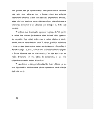 como quiserem, sem que seja necessário a instalação de nenhum software a

mais. Além disso, aplicações web e desktop existem em ambientes

extremamente diferentes e lidam com realidades completamente diferentes,

ignorar estes fatos pode trazer sérios problemas no futuro, especialmente se as

ferramentas começarem a ser utilizadas sem avaliações ou testes não

funcionais.

      A tendência atual de aplicações parece ser na direção de “rich-clients”,

os clientes ricos, que são aplicações que devem funcionar como Applets no

seu navegador. Esse modelo lembra muito o modelo clássico de cliente-

servidor, onde um cliente fazia uma busca no servidor, guarda as informações

e opera com elas. Neste caminho existem tecnologias como o Adobe Flex, o

Microsft Silverlight e o JavaFX, nenhum deles poderia ser facilmente “plugado”

no Phrame UI porque eles não executam código em Java nem podem ser

criados diretamente por uma fábrica de componentes, o que evita

completamente que eles possam ser utilizados.

      A experiência e os conhecimentos adquiridos foram válidos e vão ser

muito importantes no meu crescimento pessoal e profissional, nestes dias que

ainda estão por vir.




      72
 