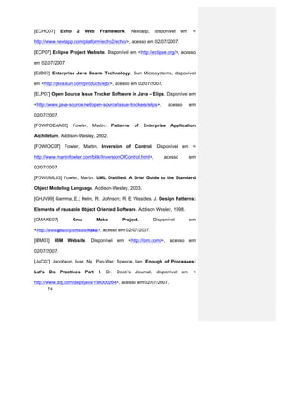 [ECHO07]      Echo    2    Web     Framework.         Nextapp,    disponível    em    <

http://www.nextapp.com/platform/echo2/echo/>, acesso em 02/07/2007.

[ECP07] Eclipse Project Website. Disponível em <http://eclipse.org/>, acesso

em 02/07/2007.

[EJB07] Enterprise Java Beans Technology. Sun Microsystems, disponível

em <http://java.sun.com/products/ejb/>, acesso em 02/07/2007.

[ELP07] Open Source Issue Tracker Software in Java – Elips. Disponível em

<http://www.java-source.net/open-source/issue-trackers/elips>,           acesso      em

02/07/2007.

[FOWPOEAA02]         Fowler,   Martin.   Patterns      of   Enterprise    Application

Architeture. Addison-Wesley, 2002.

[FOWIOC07] Fowler, Martin. Inversion of Control. Disponível em <

http://www.martinfowler.com/bliki/InversionOfControl.html>,            acesso        em

02/07/2007.

[FOWUML03] Fowler, Martin. UML Distilled: A Brief Guide to the Standard

Object Modeling Language. Addison-Wesley, 2003.

[GHJV99] Gamma, E.; Helm, R., Johnson; R. E Vlissides, J. Design Patterns:

Elements of reusable Object Oriented Software. Addison Wesley, 1998.

[GMAKE07]            Gnu          Make         Project.           Disponível         em

<http://www.gnu.org/software/make/>, acesso em 02/07/2007.

[IBM07]   IBM    Website.      Disponível    em   <http://ibm.com/>,     acesso      em

02/07/2007.

[JAC07] Jacobson, Ivar; Ng, Pan-Wei; Spence, Ian. Enough of Processes:

Let's   Do    Practices    Part   I.   Dr.   Doob’s    Journal,    disponível   em    <

http://www.ddj.com/dept/java/198000264>, acesso em 02/07/2007.
        74
 