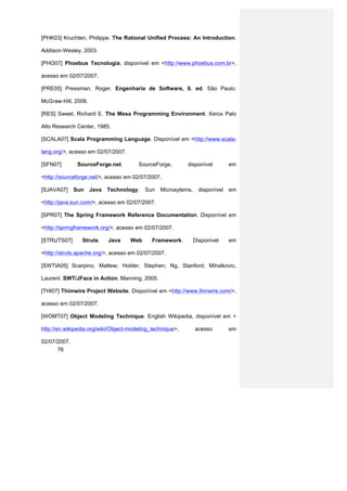 [PHK03] Kruchten, Philippe. The Rational Unified Process: An Introduction.

Addison-Wesley, 2003.

[PHO07] Phoebus Tecnologia, disponível em <http://www.phoebus.com.br>,

acesso em 02/07/2007.

[PRE05] Pressman, Roger. Engenharia de Software, 6. ed. São Paulo:

McGraw-Hill, 2006.

[RES] Sweet, Richard E. The Mesa Programming Environment. Xerox Palo

Alto Research Center, 1985.

[SCALA07] Scala Programming Language. Disponível em <http://www.scala-

lang.org/>, acesso em 02/07/2007.

[SFN07]        SourceForge.net.        SourceForge,        disponível         em

<http://sourceforge.net/>, acesso em 02/07/2007.

[SJAVA07]     Sun    Java   Technology.   Sun   Microsytems,     disponível   em

<http://java.sun.com/>, acesso em 02/07/2007.

[SPR07] The Spring Framework Reference Documentation. Disponível em

<http://springframework.org/>, acesso em 02/07/2007.

[STRUTS07]      Struts      Java    Web      Framework.        Disponível     em

<http://struts.apache.org/>, acesso em 02/07/2007.

[SWTIA05] Scarpino, Mattew; Holder, Stephen; Ng, Stanford; Mihalkovic,

Laurent. SWT/JFace in Action. Manning, 2005.

[THI07] Thimwire Project Website. Disponível em <http://www.thinwire.com/>,

acesso em 02/07/2007.

[WOMT07] Object Modeling Technique. English Wikipedia, disponível em <

http://en.wikipedia.org/wiki/Object-modeling_technique>,       acesso         em

02/07/2007.
      76
 