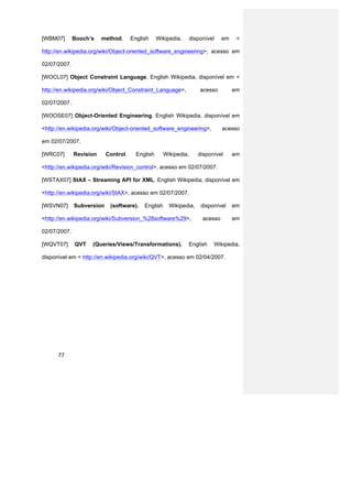 [WBM07]       Booch’s    method.      English     Wikipedia,      disponível    em    <

http://en.wikipedia.org/wiki/Object-oriented_software_engineering>, acesso em

02/07/2007.

[WOCL07] Object Constraint Language. English Wikipedia, disponível em <

http://en.wikipedia.org/wiki/Object_Constraint_Language>,             acesso         em

02/07/2007.

[WOOSE07] Object-Oriented Engineering. English Wikipedia, disponível em

<http://en.wikipedia.org/wiki/Object-oriented_software_engineering>,            acesso

em 02/07/2007.

[WRC07]       Revision     Control.     English      Wikipedia,      disponível      em

<http://en.wikipedia.org/wiki/Revision_control>, acesso em 02/07/2007.

[WSTAX07] StAX – Streaming API for XML. English Wikipedia, disponível em

<http://en.wikipedia.org/wiki/StAX>, acesso em 02/07/2007.

[WSVN07]      Subversion    (software).    English     Wikipedia,     disponível     em

<http://en.wikipedia.org/wiki/Subversion_%28software%29>,              acesso        em

02/07/2007.

[WQVT07]      QVT   (Queries/Views/Transformations).           English     Wikipedia,

disponível em < http://en.wikipedia.org/wiki/QVT>, acesso em 02/04/2007.




      77
 