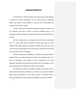AGRADECIMENTOS



      À minha família, à minha namorada e aos meus amigos, pela confiança

e incentivo que sempre depositaram em mim. Dando força nos momentos

difíceis, nas noites de sono perdidas e, acima de tudo, demonstrando que

ninguém está sozinho no mundo.

      A todas as pessoas que formam a equipe da Phoebus Tecnologia, que

me receberam muito bem e foram de extrema importância para o meu

crescimento pessoal e profissional, graças a tudo o que eu pude aprender junto

com eles.

      Aos meus amigos de curso, começamos como 25 alunos e terminamos

como 10. Todos vocês foram importantes durante esses anos de turma

COBAIA. Além deles, gostaria de agradecer também aos alunos das outras

turmas de DSI, especialmente os P4 e P5 da época, que também deram força

para a conquista de mais este degrau.

      A todos os professores da COINFO, em especial ao professor Frederico

Guedes Pereira, não apenas pelos cinco períodos que passamos juntos, por

estar me orientando neste trabalho e pelos conhecimentos que foram

passados, mas pelos ensinamentos fora de sala de aula, como pessoa, que me

fizeram pensar de forma diferente e reavaliar os meus valores.

      Aos membros da lista de discussão do PBJUG e dos fóruns do GUJ,

pelas grandes dicussões e referências, que fizeram com que todo o trabalho

desenvolvido fosse baseado no que havia de melhor na indústria, além de

ajudar na resolução das várias dúvidas que surgiram no decorrer do trabalho.
      9
 