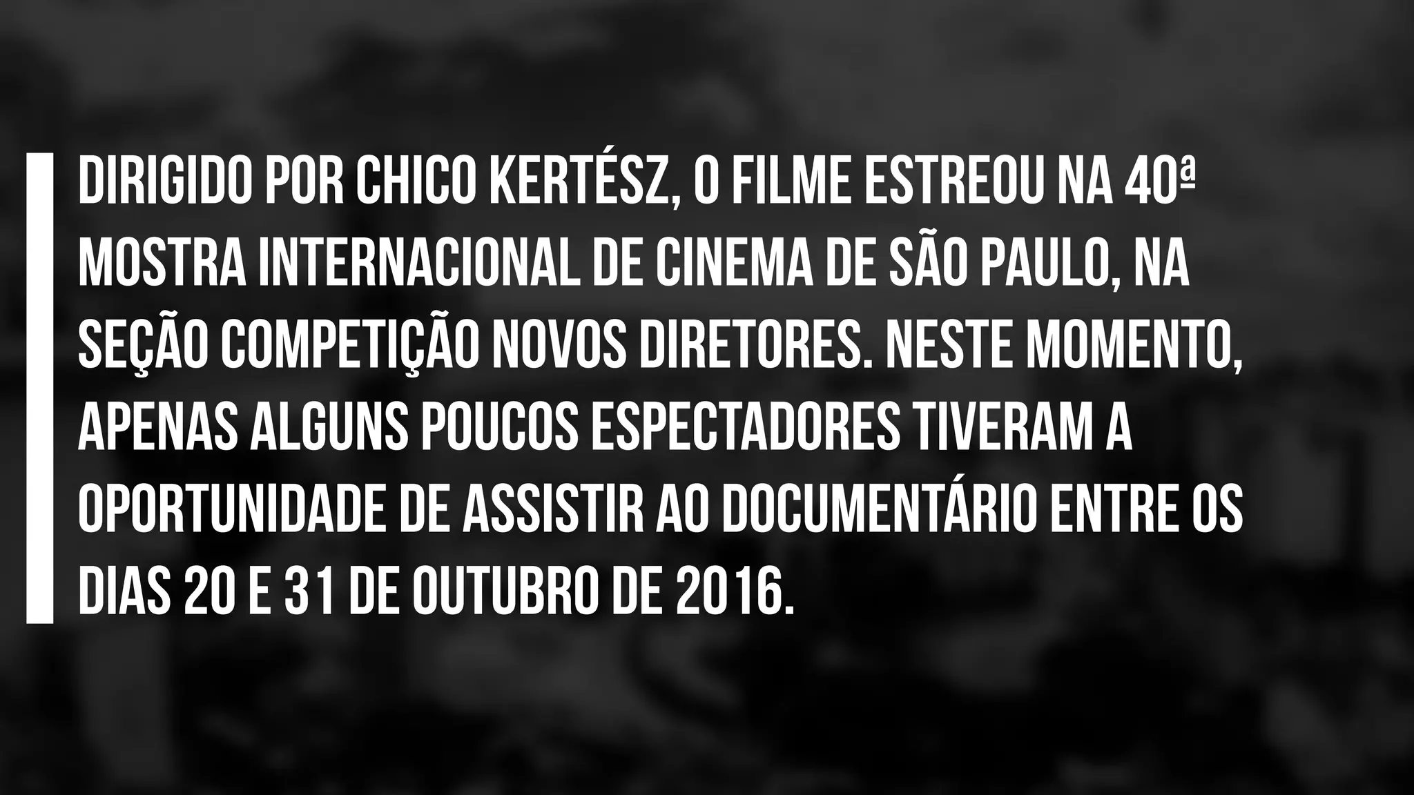 Dirigido por Chico Kertész, o filme estreou na 40ª
Mostra Internacional de Cinema de São Paulo, na
seção Competição Novos Diretores. Neste momento,
apenas alguns poucos espectadores tiveram a
oportunidade de assistir ao documentário entre os
dias 20 e 31 de outubro de 2016.
 