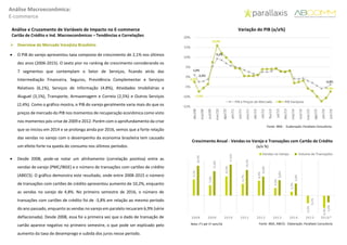 Análise Macroeconômica:
E-commerce
Análise e Cruzamento de Variáveis de Impacto no E-commerce
Cartão de Crédito e Ind. Macroeconômicos – Tendências e Correlações
 Overview do Mercado Varejista Brasileiro
 O PIB do varejo apresentou taxa composta de crescimento de 2,1% nos últimos
dez anos (2006-2015). O sexto pior no ranking de crescimento considerando os
7 segmentos que contemplam o Setor de Serviços, ficando atrás das
Intermediação Financeira, Seguros, Previdência Complementar e Serviços
Relativos (6,1%), Serviços de Informação (4.8%), Atividades Imobiliárias e
Aluguel (3,1%), Transporte, Armazenagem e Correio (2,5%) e Outros Serviços
(2,4%). Como o gráfico mostra, o PIB do varejo geralmente varia mais do que os
preços de mercado do PIB nos momentos de recuperação econômica como visto
nos momentos pós-crise de 2009 e 2012. Porém com o aprofundamento da crise
que se iniciou em 2014 e se prolonga ainda por 2016, vemos que a forte relação
das vendas no varejo com o desempenho da economia brasileira tem causado
um efeito forte na queda do consumo nos últimos períodos.
 Desde 2008, pode-se notar um alinhamento (correlação positiva) entre as
vendas de varejo (PMC/IBGE) e o número de transações com cartões de crédito
(ABECS). O gráfico demonstra este resultado, onde entre 2008-2015 o número
de transações com cartões de crédito apresentou aumento de 10,2%, enquanto
as vendas no varejo de 4,8%. No primeiro semestre de 2016, o número de
transações com cartões de crédito foi de -3,8% em relação ao mesmo período
do ano passado, enquanto as vendas no varejo em paralelo recuaram 6,9% (série
deflacionada). Desde 2008, essa foi a primeira vez que o dado de transação de
cartão aparece negativo no primeiro semestre, o que pode ser explicado pelo
aumento da taxa de desemprego e subida dos juros nesse período.
1,0%
-2,4%
9,2%
-3,8%
-2,5%
-7,5%
15,9%
-7,4%
-15%
-10%
-5%
0%
5%
10%
15%
20%
dez/08
mai/09
out/09
mar/10
ago/10
jan/11
jun/11
nov/11
abr/12
set/12
fev/13
jul/13
dez/13
mai/14
out/14
mar/15
ago/15
jan/16
jun/16
PIB a Preços de Mercado PIB Varejista
Variação do PIB (a/a%)
Fonte: IBGE - ELaboração: Parallaxis Consultoria
9,1%
5,9%
10,9%
6,7%
8,4%
4,3%
2,2%
-4,3%
-6,9%
16,9%
13,8%
17,6%
14,5%
10,8%
8,8%
6,8%
-0,1%
-3,8%
2008 2009 2010 2011 2012 2013 2014 2015 2016*
Vendas no Varejo Volume de Transações
Crescimento Anual - Vendas no Varejo e Transações com Cartão de Crédito
(a/a %)
Fonte: IBGE, ABECS - Elaboração: Parallaxis ConsultoriaNota: (*) até 1º sem/16
 