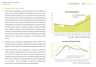 Análise Macroeconômica:
E-commerce
 Emprego, Renda e Cartão de Crédito
 A taxa oficial de desemprego no Brasil apresentou seu maior resultado dos
últimos 5 anos, atingindo 11,58% em jul/16. Na média móvel 12 meses a curva
apresentava quedas consecutivas que se sustentaram de jan/13 até dez/14,
porém, após esse período, nota-se uma clara inversa da curva apontando para
uma tendência forte de alta. Percebe-se também que a taxa de desemprego caia
de forma contínua, mesmo quando a atividade econômica estava baixa (2014),
acompanhada do crescimento do rendimento médio real, no mesmo período, o
que revelou quão resistente o mercado de trabalho foi durante tal período,
porém o efeito não superou os últimos acontecimentos na economia e sentiu
fortemente o efeito das políticas econômicas adotadas pelo governo até então.
Nos primeiros seis meses de 2016, a taxa média de desemprego foi de 10,84%,
resultado 2.95 p.p. superior que o registrado no mesmo período de 2015
(7,77%).
 Acreditamos que a taxa média de desemprego ser 11,2% em 2016, e este
processo de ajuste no mercado de trabalho deverá continuar ao longo do ano
seguinte. Para 2017 esperamos uma taxa de desemprego média anual de 11,6%.
 Também relacionando a taxa de emprego com o número de transações de
cartão de crédito, o gráfico demonstra aumento em ambas as variáveis até o
final de 2014. No entanto, eles não têm nenhuma correlação crua, pois
envolvem um conjunto de fatores que inclui mais dados de atividade econômica.
Porém, pode ser verificado que o ponto de inflexão na taxa de emprego afeta,
com um delay, a curva de transações, que alterou sua trajetória para
decrescente com a atual situação econômica em estado deletério.
4,00
5,00
6,00
7,00
8,00
9,00
10,00
11,00
12,00
mar/13
mai/13
jul/13
set/13
nov/13
jan/14
mar/14
mai/14
jul/14
set/14
nov/14
jan/15
mar/15
mai/15
jul/15
set/15
nov/15
jan/16
mar/16
mai/16
jul/16
Taxa de Desemprego (%)
Taxa de Desemprego (%)
MM12M
Fonte: IBGE - Elaboração: Parallaxis Consultoria
-8,0%
-6,0%
-4,0%
-2,0%
0,0%
2,0%
4,0%
6,0%
1.900,00
1.920,00
1.940,00
1.960,00
1.980,00
2.000,00
2.020,00
2.040,00
2.060,00
2.080,00
2.100,00
fev/13
abr/13
jun/13
ago/13
out/13
dez/13
fev/14
abr/14
jun/14
ago/14
out/14
dez/14
fev/15
abr/15
jun/15
ago/15
out/15
dez/15
fev/16
abr/16
jun/16
Rendimento Médio Real Habitual (R$)
CARG (%) | Eixo Secundário
Fonte: IBGE - Elaboração: Parallaxis Consultoria
Crescimento do Rendimento Médio
 