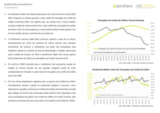 Análise Macroeconômica:
E-commerce
 O rendimento médio real habitual apresentou um crescimento de 1,1% de 2013
2014. Enquanto no mesmo período, o valor médio de transações de cartões de
crédito aumentou 6,8%. Isso significa que, de acordo com o nosso modelo,
quando a média de renda aumenta 1%, o valor médio das transações de cartões
aumenta 1,15%. Em outras palavras, o consumidor brasileiro tende a gastar mais
em seus cartões do que o aumento da sua renda real.
 O rendimento nominal médio deve continuar subindo a cada ano no Brasil,
principalmente por conta do aumento do salário mínimo, que acontece
anualmente. No entanto, o rendimento real pode não acompanhar esta
tendência, devido ao aumento da taxa de desemprego e inflação, diminuindo
assim o poder de compra. Em 2015 o rendimento médio real cresceu apenas
0,1% comparado com 2014 e as transações com cartão recuaram 0,1%.
 Em jun/16 o CAGR calculado para o rendimento real apresentou queda em
relação ao mesmo período do ano passado, atingindo queda de 3,4%,
acompanhado da retração no valor total de transações com cartão de credito
que foi de 3,8%.
 Por isso, temos expectativas negativas para os gastos com cartões de crédito.
Principalmente devido à queda na propensão marginal a consumir, como
observamos no gráfico, vemos que o rendimento médio real está sendo corroído
pela inflação, de forma mais acentuadas desde dez/14 e tem impactado numa
certa acomodação dos gastos com cartão de crédito, em outros motivos, pelo
aumento na taxa de juros que causa temor nas compras com cartão de crédito.
86,0%
87,0%
88,0%
89,0%
90,0%
91,0%
92,0%
93,0%
94,0%
95,0%
26,0
27,0
28,0
29,0
30,0
31,0
32,0
33,0
34,0
35,0
fev/13
abr/13
jun/13
ago/13
out/13
dez/13
fev/14
abr/14
jun/14
ago/14
out/14
dez/14
fev/15
abr/15
jun/15
ago/15
out/15
dez/15
fev/16
abr/16
jun/16
Transações com Cartão de Crédito com ajuste sazonal (R$ Milhões)
Taxa de Emprego (%) | Eixo Secundário
Fonte: IBGE e ABECS- Elaboração: Parallaxis Consultoria
Transações com Cartão de Crédito x Taxa de Emprego
0,00
5,00
10,00
15,00
20,00
25,00
30,00
35,00
40,00
45,00
1.880,00
1.900,00
1.920,00
1.940,00
1.960,00
1.980,00
2.000,00
2.020,00
2.040,00
2.060,00
2.080,00
2.100,00
mar/12
jun/12
set/12
dez/12
mar/13
jun/13
set/13
dez/13
mar/14
jun/14
set/14
dez/14
mar/15
jun/15
set/15
dez/15
mar/16
jun/16
Rendimento Médio Real Habitual (R$)
Valor Total de Transações com Cartão de Crédito (R$ Bilhões) | Eixo Secundário
Fonte: IBGE e ABECS- Elaboração: Parallaxis Consultoria
Rendimento Médio x Valor das Transações com Cartão de Crédito
 