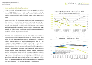 Análise Macroeconômica:
E-commerce
 Crédito para Cartão de Crédito e Taxa de Juros
 O saldo para cartão de crédito Pessoa Física cresceu 15,7% CAGR) nos últimos
seis anos (2009-2015), enquanto o saldo para Pessoa Jurídica cresceu 19,7%,
levando a um aumento médio de 15,5% no saldo total de crédito para cartão de
crédito.
 Apesar disso, o CAGR (%) do volume de Crédito para Cartão de Crédito Pessoa
Física mostra que o crescimento anual caiu consecutivamente desde fev/09, o
que pode estar relacionado principalmente à crise financeira, mesmo as taxas
de juros recrudescendo a partir de jul/11, a incerteza e o risco de crédito foram
iminentes em todo o mundo, e refletiu uma postura conservadora dos bancos
privados no Brasil em relação a novos aumentos.
 As taxas de juros mais elevadas é a principal causa para acreditarmos que os
créditos vencidos crescerão a taxas mais baixas nos próximos nos. O Banco
Central do Brasil apertou a política monetária desde abril/13 e começou a
aumentar as taxas de juros, que se prolonga até o período atual. Há 1 ano
(set/15) na reunião do COPOM houve o último reajuste (+0,5 p.p.) para cima da
taxa básica se juros, elevando-a ao patamar dos atuais 14,25%, em grande parte
associada a necessidade de controle da inflação através do aperto monetário
feito pelo governo. Porém, esperamos que este fato, que vem dificultando a
retomada do crescimento do país, traga uma perspectiva pacifista no cenário de
longo prazo. Em outras palavras, entendemos que o governo irá iniciar os cortes
na taxa básica de juros tão logo, resultando no final de 2016 uma taxa de 13,75%.
Já para 2017 esperamos que a taxa Selic termine o ano em 10,5%, o que deve
trazer mais apetite para o uso de cartões de créditos a partir de então.
0,0
2,0
4,0
6,0
8,0
10,0
12,0
14,0
16,0
0,0%
10,0%
20,0%
30,0%
40,0%
50,0%
60,0%
70,0%
jul/09
out/09
jan/10
abr/10
jul/10
out/10
jan/11
abr/11
jul/11
out/11
jan/12
abr/12
jul/12
out/12
jan/13
abr/13
jul/13
out/13
jan/14
abr/14
jul/14
out/14
jan/15
abr/15
jul/15
out/15
jan/16
abr/16
jul/16
PJ PF Selic
Saldo para Cartão de Crédito PJ e PF x Taxa de Juros (Selic)
Saldo (Var. % Acum. 12m a/a) | Selic (MM12M)
Fonte: BCB - Elaboração: Parallaxis Consultoria
80,0
90,0
100,0
110,0
120,0
fev/13
abr/13
jun/13
ago/13
out/13
dez/13
fev/14
abr/14
jun/14
ago/14
out/14
dez/14
fev/15
abr/15
jun/15
ago/15
out/15
dez/15
fev/16
abr/16
jun/16
Vendas no Varejo
Volume de Transações (Cartão Crédito)
Valor Médio das Transações (Cartão Crédito) R$
Rendimento Médio Real Habitual (R$)
População Ocupada (PME)
Fonte: IBGE e ABECS - Elaboração: Parallaxis
Consultoria
Desempenho dos Cartões vs. Indicadores de Atividade Econômica
(Média Móvel 12 meses / Base 100 = dez/07)
 