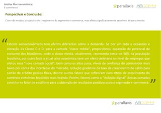Análise Macroeconômica:
E-commerce
Perspectivas e Conclusão:
Crise não mudou a trajetória do crescimento do segmento e-commerce, mas afetou significaivamente seu ritmo de crescimento
Fatores socioeconômicos tem efeitos diferentes sobre a demanda. Se por um lado a expansão e
elevação da Classe C e D, para a camada “classe média”, proporcionou expansão do potencial de
consumo dos brasileiros, onde a classe média, atualmente, representa cerca de 50% da população
brasileira, por outro lado a atual crise econômica teve um efeito deletério no nível de empregos que
afetou essa “nova camada social”, bem como os altos juros, níveis de confiança do consumidor mais
baixo por conta das incertezas do mercado, redução gradativa da taxa de crescimento do saldo para
cartão de crédito pessoa física, dentre outros fatore que refletiram num ritmo de crescimento do
comércio eletrônico brasileiro mais brando. Porém, fatores como a “inclusão digital” dessas camadas
constitui-se fator de equilíbrio para a obtenção de resultados positivos para o segmento e-commerce.
“
”
 