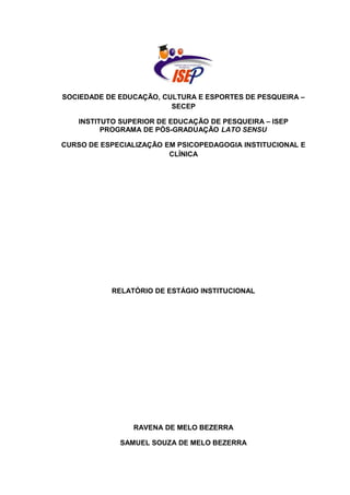 SOCIEDADE DE EDUCAÇÃO, CULTURA E ESPORTES DE PESQUEIRA –
SECEP
INSTITUTO SUPERIOR DE EDUCAÇÃO DE PESQUEIRA – ISEP
PROGRAMA DE PÓS-GRADUAÇÃO LATO SENSU
CURSO DE ESPECIALIZAÇÃO EM PSICOPEDAGOGIA INSTITUCIONAL E
CLÍNICA
RELATÓRIO DE ESTÁGIO INSTITUCIONAL
RAVENA DE MELO BEZERRA
SAMUEL SOUZA DE MELO BEZERRA
 