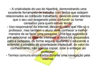A criatividade do uso do hiperlink, demonstrando uma excelente ferramenta de trabalho com textos que estejam relacionados ao conteúdo trabalhado, devendo estar atentos que o seu uso exagerado pode confundir ou tornar cansativo para quem estiver lendo; - Uso responsável da internet, deixando claro que não só o professor, mas também o aluno deve conhecer a melhor maneira de se fazer uma pesquisa. Uma boa sugestão é pré-selecionar os sites de interesse e deixá-los preparados para a pesquisa, de forma segura, ajudando o educando a entender o conceito de propriedade intelectual, do valor do conhecimento, não apenas copiar, colar e entregar ao professor; - Termos comuns encontrados durante uma navegação pela internet; 