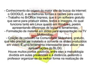 Conhecimento da origem do maior site de busca da internet: o GOOGLE, e as melhores formas e razões para usá-lo; - Trabalho no BrOffice Impress, que é um software gratuito que serve para produzir slides, textos e imagens, no qual funciona tanto em Linux quanto em Windows, porém apresentando diferenças de layout e ferramentas; - Formatação de material em slides para apresentação na TV Multimídias; - Criação de cadastro na Comunidade Slideshare, gratuito, que não precisa ser instalado e converte os slides produzidos em vídeo. É uma ferramenta interessante para utilizar nas apresentações do BLOG;  Houve muitos pontos positivos, entre eles a metodologia dividida em aulas presenciais e à distância, podendo o professor organizar-se da melhor forma na realização de 