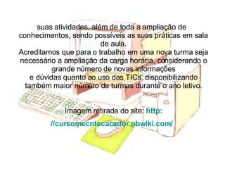 suas atividades, além de toda a ampliação de  conhecimentos, sendo possíveis as suas práticas em sala de aula. Acreditamos que para o trabalho em uma nova turma seja necessário a ampliação da carga horária, considerando o grande número de novas informações e dúvidas quanto ao uso das TICs, disponibilizando também maior número de turmas durante o ano letivo. Imagem retirada do site:  http: //cursomecntecacador.pbwiki.com/   