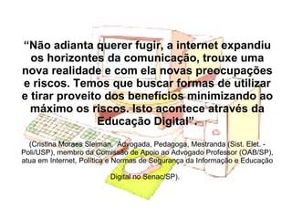 “ Não adianta querer fugir, a internet expandiu os horizontes da comunicação, trouxe uma nova realidade e com ela novas preocupações e riscos. Temos que buscar formas de utilizar e tirar proveito dos benefícios minimizando ao máximo os riscos. Isto acontece através da Educação Digital”. (Cristina Moraes Sleiman,  Advogada, Pedagoga, Mestranda (Sist. Elet. - Poli/USP), membro da Comissão de Apoio ao Advogado Professor (OAB/SP), atua em Internet, Política e Normas de Segurança da Informação e Educação Digital no Senac/SP).   