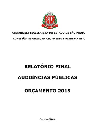 ASSEMBLEIA LEGISLATIVA DO ESTADO DE SÃO PAULO 
COMISSÃO DE FINANÇAS, ORÇAMENTO E PLANEJAMENTO 
RELATÓRIO FINAL 
AUDIÊNCIAS PÚBLICAS 
ORÇAMENTO 2015 
Outubro/2014  