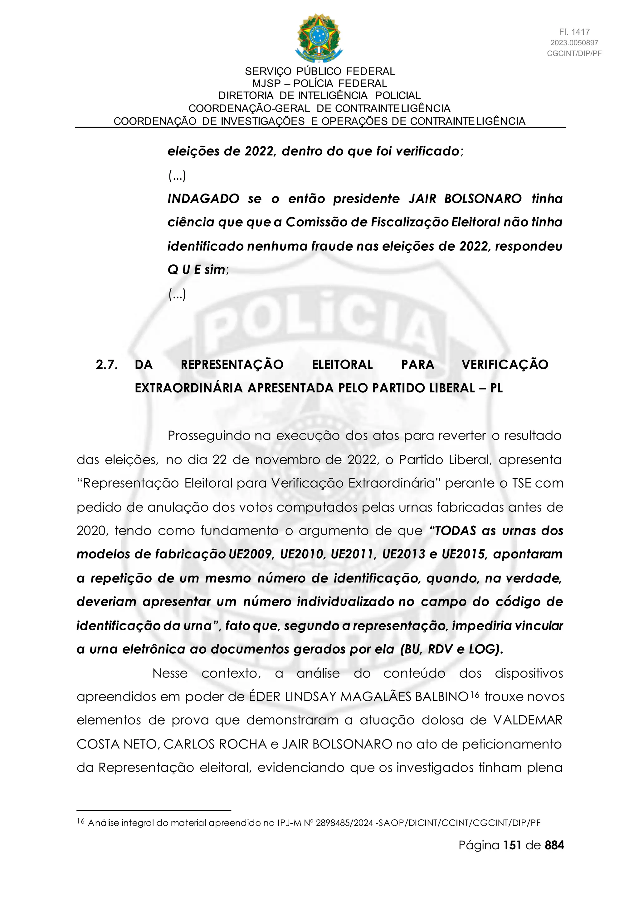 SERVIÇO PÚBLICO FEDERAL
MJSP – POLÍCIA FEDERAL
DIRETORIA DE INTELIGÊNCIA POLICIAL
COORDENAÇÃO-GERAL DE CONTRAINTELIGÊNCIA
COORDENAÇÃO DE INVESTIGAÇÕES E OPERAÇÕES DE CONTRAINTELIGÊNCIA
Página 151 de 884
eleições de 2022, dentro do que foi verificado;
(...)
INDAGADO se o então presidente JAIR BOLSONARO tinha
ciência que que a Comissão de Fiscalização Eleitoral não tinha
identificado nenhuma fraude nas eleições de 2022, respondeu
Q U E sim;
(...)
2.7. DA REPRESENTAÇÃO ELEITORAL PARA VERIFICAÇÃO
EXTRAORDINÁRIA APRESENTADA PELO PARTIDO LIBERAL – PL
Prosseguindo na execução dos atos para reverter o resultado
das eleições, no dia 22 de novembro de 2022, o Partido Liberal, apresenta
“Representação Eleitoral para Verificação Extraordinária” perante o TSE com
pedido de anulação dos votos computados pelas urnas fabricadas antes de
2020, tendo como fundamento o argumento de que “TODAS as urnas dos
modelos de fabricação UE2009, UE2010, UE2011, UE2013 e UE2015, apontaram
a repetição de um mesmo número de identificação, quando, na verdade,
deveriam apresentar um número individualizado no campo do código de
identificação da urna”, fato que, segundo a representação, impediria vincular
a urna eletrônica ao documentos gerados por ela (BU, RDV e LOG).
Nesse contexto, a análise do conteúdo dos dispositivos
apreendidos em poder de ÉDER LINDSAY MAGALÃES BALBINO16 trouxe novos
elementos de prova que demonstraram a atuação dolosa de VALDEMAR
COSTA NETO, CARLOS ROCHA e JAIR BOLSONARO no ato de peticionamento
da Representação eleitoral, evidenciando que os investigados tinham plena
16 Análise integral do material apreendido na IPJ-M Nº 2898485/2024 -SAOP/DICINT/CCINT/CGCINT/DIP/PF
Fl. 1417
2023.0050897
CGCINT/DIP/PF
 