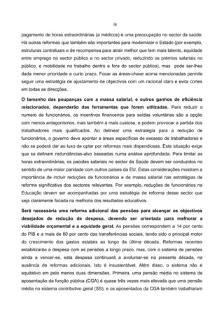 ix

pagamento de horas extraordinárias (a médicos) é uma preocupação no sector da saúde.
Há outras reformas que também são importantes para modernizar o Estado (por exemplo,
estruturas contratuais e de recompensa para atrair melhor que tem mais talento, equidade
entre emprego no sector público e no sector privado, reduzindo os prémios salariais no
público, e mobilidade no trabalho dentro e fora do sector público), mas pode ser-lhes
dada menor prioridade a curto prazo. Focar as áreas-chave acima mencionadas permite
seguir uma estratégia de ajustamento de objectivos com um racional claro e evita cortes
em todas as direcções.

O tamanho das poupanças com a massa salarial, e outros ganhos de eficiência
relacionados, dependerão das ferramentas que forem utilizadas. Para reduzir o
numero de funcionários, os incentivos financeiros para saídas voluntárias são a opção
com menos antagonismos, mas também a mais custosa, e podem provocar a partida dos
trabalhadores mais qualificados. Ao delinear uma estratégia para a redução de
funcionários, o governo deve apontar a àreas específicas de excesso de trabalhadores e
não se poderá dar ao luxo de optar por reformas mais dispendiosas. Esta situação exige
que se definam redundâncias-alvo baseadas numa análise aprofundada. Para limitar as
horas extraordinárias, os pacotes salariais no sector da Saúde devem ser conduzidos no
sentido de uma maior paridade com outros países da EU. Estas considerações mostram a
importância de incluir reduções de funcionários e de massa salarial nas estratégias de
reforma significativa dos sectores relevantes. Por exemplo, reduções de funcionários na
Educação devem ser acompanhadas por uma estratégia de reforma desse sector que
seja claramente focada na melhoria dos resultados educativos.

Será necessária uma reforma adicional das pensões para alcançar os objectivos
desejados de redução de despesa, devendo ser orientada para melhorar a
viabilidade orçamental e a equidade geral. As pensões correspondem a 14 por cento
do PIB e a mais de 80 por cento das transferências sociais, tendo sido o principal motor
do crescimento dos gastos estatais ao longo da última década. Reformas recentes
estabilizarão a despesa com as pensões a longo prazo, mas, com o sistema de pensões
ainda a vencer-se, esta despesa continuará a avolumar-se na presente década, na
ausência de reformas adicionais. Isto é insustentável. Além disso, o sistema não é
equitativo em pelo menos duas dimensões. Primeira, uma pensão média no sistema de
aposentação da função pública (CGA) é quase três vezes mais elevada que uma pensão
média no sistema contributivo geral (SS), e os aposentados da CGA também trabalharam
 