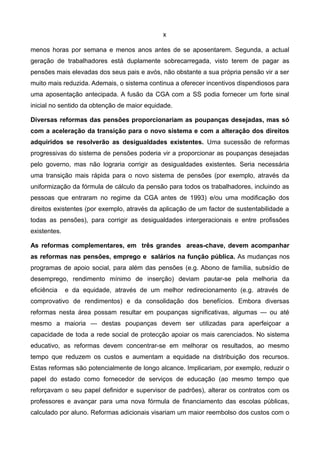 x

menos horas por semana e menos anos antes de se aposentarem. Segunda, a actual
geração de trabalhadores está duplamente sobrecarregada, visto terem de pagar as
pensões mais elevadas dos seus pais e avós, não obstante a sua própria pensão vir a ser
muito mais reduzida. Ademais, o sistema continua a oferecer incentivos dispendiosos para
uma aposentação antecipada. A fusão da CGA com a SS podia fornecer um forte sinal
inicial no sentido da obtenção de maior equidade.

Diversas reformas das pensões proporcionariam as poupanças desejadas, mas só
com a aceleração da transição para o novo sistema e com a alteração dos direitos
adquiridos se resolverão as desigualdades existentes. Uma sucessão de reformas
progressivas do sistema de pensões poderia vir a proporcionar as poupanças desejadas
pelo governo, mas não lograria corrigir as desigualdades existentes. Seria necessária
uma transição mais rápida para o novo sistema de pensões (por exemplo, através da
uniformização da fórmula de cálculo da pensão para todos os trabalhadores, incluindo as
pessoas que entraram no regime da CGA antes de 1993) e/ou uma modificação dos
direitos existentes (por exemplo, através da aplicação de um factor de sustentabilidade a
todas as pensões), para corrigir as desigualdades intergeracionais e entre profissões
existentes.

As reformas complementares, em três grandes areas-chave, devem acompanhar
as reformas nas pensões, emprego e salários na função pública. As mudanças nos
programas de apoio social, para além das pensões (e.g. Abono de família, subsídio de
desemprego, rendimento mínimo de inserção) deviam pautar-se pela melhoria da
eficiência    e da equidade, através de um melhor redirecionamento (e.g. através de
comprovativo de rendimentos) e da consolidação dos benefícios. Embora diversas
reformas nesta área possam resultar em poupanças significativas, algumas — ou até
mesmo a maioria — destas poupanças devem ser utilizadas para aperfeiçoar a
capacidade de toda a rede social de protecção apoiar os mais carenciados. No sistema
educativo, as reformas devem concentrar-se em melhorar os resultados, ao mesmo
tempo que reduzem os custos e aumentam a equidade na distribuição dos recursos.
Estas reformas são potencialmente de longo alcance. Implicariam, por exemplo, reduzir o
papel do estado como fornecedor de serviços de educação (ao mesmo tempo que
reforçavam o seu papel definidor e supervisor de padrões), alterar os contratos com os
professores e avançar para uma nova fórmula de financiamento das escolas públicas,
calculado por aluno. Reformas adicionais visariam um maior reembolso dos custos com o
 