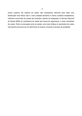 xi

ensino superior. No sistema de saúde, são necessárias reformas para obter uma
distribuição mais eficaz (isto é, mais cuidados terciários e menos cuidados hospitalares);
melhores economias de escala (por exemplo, através da integração no Serviço Nacional
de Saúde (SNS) do subsistema de saúde das forças de segurança); e maior reembolso
de custos. Tanto na educação como na saúde, uma maior ênfase no reembolso de custos
não deveria promover-se em detrimento do acesso universal a serviços de qualidade.
 