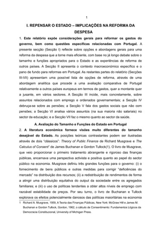 1

     I. REPENSAR O ESTADO – IMPLICAÇÕES NA REFORMA DA
                                            DESPESA
1. Este relatório expõe considerações gerais para reformar os gastos do
governo, bem como questões específicas relacionadas com Portugal. A
presente secção (Secção I) reflecte sobre opções e abordagens gerais para uma
reforma da despesa que a torne mais eficiente, com base no já longo debate sobre o
tamanho e funções apropriados para o Estado e as experiências de reforma de
outros países. A Secção II apresenta o contexto macroeconómico específico e o
pano de fundo para reformas em Portugal. As restantes partes do relatório (Secções
III-VII) apresentam uma possível lista de opções de reforma, através de uma
abordagem analítica que procede a uma avaliação comparativa de Portugal
relativamente a outros países europeus em termos de gastos, quer a montante quer
a jusante, em vários sectores. A Secção III incide, mais concretamente, sobre
assuntos relacionados com emprego e ordenados governamentais; a Secção IV
debruça-se sobre as pensões; a Secção V fala dos gastos sociais que não com
pensões; a Secção VI analisa vários assuntos (na sua maioria não salariais) no
sector da educação; e a Secção VII faz o mesmo quanto ao sector da saúde.

           A. Avaliação do Tamanho e Funções do Estado em Portugal
2. A literatura económica fornece visões muito diferentes do tamanho
desejável do Estado. As posições teóricas contrastantes podem ser ilustradas
através de dois “clássicos”: Theory of Public Finance de Richard Musgrave e The
Calculus of Consent1 de James Buchanan e Gordon Tullock(1). O livro de Musgrave,
que veio proporcionar o primeiro tratamento abrangente e rigoroso das finanças
públicas, encarnava uma perspectiva activista e positiva quanto ao papel do sector
público na economia. Musgrave definiu três grandes funções para o governo: (i) o
fornecimento de bens públicos e outras medidas para corrigir “deficiências do
mercado” na distribuição dos recursos; (ii) a redistribuição de rendimentos de forma
a atingir uma distribuição equitativa do output da sociedade entre os agregados
familiares; e (iii) o uso de políticas tendentes a obter altos níveis de emprego com
razoável estabilidade de preços. Por seu turno, o livro de Buchanan e Tullock
explorava os efeitos potencialmente danosos das políticas maioritárias na economia
1 Richard A. Musgrave, 1959, A Teoria das Finanças Públicas, New York: McGraw Hill e James M.
  Buchanan e Gordon Tullock, Gordon, 1962, o cálculo de Consentimento: Fundamentos Lógicos da
  Democracia Constitucional, University of Michigan Press.
 