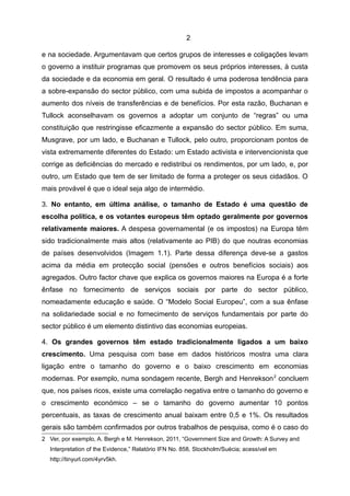 2

e na sociedade. Argumentavam que certos grupos de interesses e coligações levam
o governo a instituir programas que promovem os seus próprios interesses, à custa
da sociedade e da economia em geral. O resultado é uma poderosa tendência para
a sobre-expansão do sector público, com uma subida de impostos a acompanhar o
aumento dos níveis de transferências e de benefícios. Por esta razão, Buchanan e
Tullock aconselhavam os governos a adoptar um conjunto de “regras” ou uma
constituição que restringisse eficazmente a expansão do sector público. Em suma,
Musgrave, por um lado, e Buchanan e Tullock, pelo outro, proporcionam pontos de
vista extremamente diferentes do Estado: um Estado activista e intervencionista que
corrige as deficiências do mercado e redistribui os rendimentos, por um lado, e, por
outro, um Estado que tem de ser limitado de forma a proteger os seus cidadãos. O
mais provável é que o ideal seja algo de intermédio.

3. No entanto, em última análise, o tamanho de Estado é uma questão de
escolha política, e os votantes europeus têm optado geralmente por governos
relativamente maiores. A despesa governamental (e os impostos) na Europa têm
sido tradicionalmente mais altos (relativamente ao PIB) do que noutras economias
de países desenvolvidos (Imagem 1.1). Parte dessa diferença deve-se a gastos
acima da média em protecção social (pensões e outros benefícios sociais) aos
agregados. Outro factor chave que explica os governos maiores na Europa é a forte
ênfase no fornecimento de serviços sociais por parte do sector público,
nomeadamente educação e saúde. O “Modelo Social Europeu”, com a sua ênfase
na solidariedade social e no fornecimento de serviços fundamentais por parte do
sector público é um elemento distintivo das economias europeias.

4. Os grandes governos têm estado tradicionalmente ligados a um baixo
crescimento. Uma pesquisa com base em dados históricos mostra uma clara
ligação entre o tamanho do governo e o baixo crescimento em economias
modernas. Por exemplo, numa sondagem recente, Bergh and Henrekson 2 concluem
que, nos países ricos, existe uma correlação negativa entre o tamanho do governo e
o crescimento económico – se o tamanho do governo aumentar 10 pontos
percentuais, as taxas de crescimento anual baixam entre 0,5 e 1%. Os resultados
gerais são também confirmados por outros trabalhos de pesquisa, como é o caso do
2 Ver, por exemplo, A. Bergh e M. Henrekson, 2011, “Government Size and Growth: A Survey and
  Interpretation of the Evidence,” Relatório IFN No. 858, Stockholm/Suécia; acessível em
  http://tinyurl.com/4yrv5kh.
 