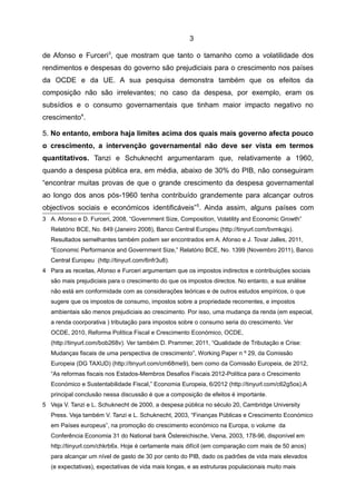 3

de Afonso e Furceri3, que mostram que tanto o tamanho como a volatilidade dos
rendimentos e despesas do governo são prejudiciais para o crescimento nos países
da OCDE e da UE. A sua pesquisa demonstra também que os efeitos da
composição não são irrelevantes; no caso da despesa, por exemplo, eram os
subsídios e o consumo governamentais que tinham maior impacto negativo no
crescimento4.

5. No entanto, embora haja limites acima dos quais mais governo afecta pouco
o crescimento, a intervenção governamental não deve ser vista em termos
quantitativos. Tanzi e Schuknecht argumentaram que, relativamente a 1960,
quando a despesa pública era, em média, abaixo de 30% do PIB, não conseguiram
“encontrar muitas provas de que o grande crescimento da despesa governamental
ao longo dos anos pós-1960 tenha contribuído grandemente para alcançar outros
objectivos sociais e económicos identificáveis” 5. Ainda assim, alguns países com
3 A. Afonso e D. Furceri, 2008, “Government Size, Composition, Volatility and Economic Growth”
   Relatório BCE, No. 849 (Janeiro 2008), Banco Central Europeu (http://tinyurl.com/bvmkqjs).
   Resultados semelhantes também podem ser encontrados em A. Afonso e J. Tovar Jalles, 2011,
   “Economic Performance and Government Size,” Relatório BCE, No. 1399 (Novembro 2011), Banco
   Central Europeu (http://tinyurl.com/6nfr3u8).
4 Para as receitas, Afonso e Furceri argumentam que os impostos indirectos e contribuições sociais
   são mais prejudiciais para o crescimento do que os impostos directos. No entanto, a sua análise
   não está em conformidade com as considerações teóricas e de outros estudos empíricos, o que
   sugere que os impostos de consumo, impostos sobre a propriedade recorrentes, e impostos
   ambientais são menos prejudiciais ao crescimento. Por isso, uma mudança da renda (em especial,
   a renda coorporativa ) tributação para impostos sobre o consumo seria do crescimento. Ver
   OCDE, 2010, Reforma Política Fiscal e Crescimento Económico, OCDE,
   (http://tinyurl.com/bob268v). Ver também D. Prammer, 2011, “Qualidade de Tributação e Crise:
   Mudanças fiscais de uma perspectiva de crescimento”, Working Paper n º 29, da Comissão
   Europeia (DG TAXUD) (http://tinyurl.com/cm68me9), bem como da Comissão Europeia, de 2012,
   “As reformas fiscais nos Estados-Membros Desafios Fiscais 2012-Política para o Crescimento
   Económico e Sustentabilidade Fiscal,” Economia Europeia, 6/2012 (http://tinyurl.com/c62g5os).A
   principal conclusão nessa discussão é que a composição de efeitos é importante.
5 Veja V. Tanzi e L. Schuknecht de 2000, a despesa pública no século 20, Cambridge University
   Press. Veja também V. Tanzi e L. Schuknecht, 2003, “Finanças Públicas e Crescimento Económico
   em Países europeus”, na promoção do crescimento económico na Europa, o volume da
   Conferência Economia 31 do National bank Östereichische, Viena, 2003, 178-96, disponível em
   http://tinyurl.com/chkrb6x. Hoje é certamente mais difícil (em comparação com mais de 50 anos)
   para alcançar um nível de gasto de 30 por cento do PIB, dado os padrões de vida mais elevados
   (e expectativas), expectativas de vida mais longas, e as estruturas populacionais muito mais
 