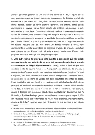 4

grandes governos gozaram de um crescimento acima da média, e alguns países
com governos pequenos tiveram economias estagnantes. Os Estados providência
escandinavos, por exemplo, conseguiram um crescimento bastante estável nesta
última década, apesar de terem grandes governos. No entanto, estes países
compensam a elevada carga fiscal através de políticas pró-mercado e pró-
empresariais noutras áreas. Claramente, o impacto do Estado na economia depende
não só do tamanho, mas também do impacto marginal dos impostos e da despesa
nas decisões de economia privada e na qualidade dos serviços públicos fornecidos
pelo Estado. Portanto, a política governamental não deve ter por objectivo principal
um Estado pequeno per se, mas antes um Estado eficiente e eficaz, que
complemente e permita a actividade da economia privada. No entanto, é provável
que procurar ter um Estado mais eficiente e eficaz resulte num Estado mais
pequeno, ainda que não seja este o objectivo principal.

6. Uma outra forma de olhar para esta questão é considerar que não existe
necessariamente uma relação de permuta entre equidade e eficiência quando
há desperdício na despesa governamental. Sapir(6) ilustra a ideia de que mais
equidade tende de alguma forma a ser “comprada” pela eficiência. No entanto, a
análise de Sapir6 mostra também que os países do Sul da Europa (incluindo Portugal
e Espanha) têm maus resultados tanto em matéria de equidade como de eficiência,
ao passo que os do Norte da Europa têm bons resultados em ambos os casos.
Estes resultados são corroborados por análises mais detalhadas da eficiência na
produção de resultados em diferentes economias europeias. Existem muitos estudos
deste tipo, a maioria dos quais focados em sectores específicos. Por exemplo,
quanto à despesa com educação, Mandl, Dierx, and Ilzkovitz 7 descobriram que “a
Finlândia, a Áustria e Portugal gastam sensivelmente a mesma percentagem do PIB
em educação, mas a sua performance no PISA é muito diferente”. Da mesma forma,
Afonso e St.Aubyn8 mostram que, dos 17 países da sua amostra e em alguns
   velhas.
6 A. Sapir, 2006, “A globalização e a reforma dos modelos sociais europeus,” Jornal de Estudos do
   Mercado Comum, vol. 44, No. 2, pp 369-90 (http://tinyurl.com/bn8vy6d).
7 U. Mandl, A. Dierx, e F.Ilzkovitz, 2008, “The Effectiveness and Efficiency of Public Spending,”
   Economia Europeia, Documentos de Economia No. 301, Fevereiro 2008
   (http://tinyurl.com/c9xssoo).
8 A.. Afonso e M. St. Aubyn, 2005, “Non-parametric Approaches to Educational and Health
   ExpendituresEfficiency in OECD Countries”, Revista de Economia Aplicada, Vol. VIII(2), Novembro,
 