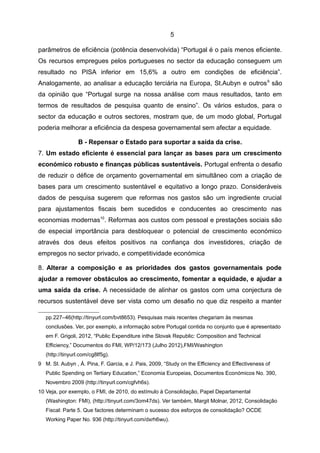 5

parâmetros de eficiência (potência desenvolvida) “Portugal é o país menos eficiente.
Os recursos empregues pelos portugueses no sector da educação conseguem um
resultado no PISA inferior em 15,6% a outro em condições de eficiência”.
Analogamente, ao analisar a educação terciária na Europa, St.Aubyn e outros 9 são
da opinião que “Portugal surge na nossa análise com maus resultados, tanto em
termos de resultados de pesquisa quanto de ensino”. Os vários estudos, para o
sector da educação e outros sectores, mostram que, de um modo global, Portugal
poderia melhorar a eficiência da despesa governamental sem afectar a equidade.

                 B - Repensar o Estado para suportar a saída da crise.
7. Um estado eficiente é essencial para lançar as bases para um crescimento
económico robusto e finanças públicas sustentáveis. Portugal enfrenta o desafio
de reduzir o défice de orçamento governamental em simultâneo com a criação de
bases para um crescimento sustentável e equitativo a longo prazo. Consideráveis
dados de pesquisa sugerem que reformas nos gastos são um ingrediente crucial
para ajustamentos fiscais bem sucedidos e conducentes ao crescimento nas
economias modernas10. Reformas aos custos com pessoal e prestações sociais são
de especial importância para desbloquear o potencial de crescimento económico
através dos deus efeitos positivos na confiança dos investidores, criação de
empregos no sector privado, e competitividade económica

8. Alterar a composição e as prioridades dos gastos governamentais pode
ajudar a remover obstáculos ao crescimento, fomentar a equidade, e ajudar a
uma saída da crise. A necessidade de alinhar os gastos com uma conjectura de
recursos sustentável deve ser vista como um desafio no que diz respeito a manter

   pp.227–46(http://tinyurl.com/bvt8653). Pesquisas mais recentes chegariam às mesmas
   conclusões. Ver, por exemplo, a informação sobre Portugal contida no conjunto que é apresentado
   em F. Grigoli, 2012, “Public Expenditure inthe Slovak Republic: Composition and Technical
   Efficiency,” Documentos do FMI, WP/12/173 (Julho 2012),FMI/Washington
   (http://tinyurl.com/cg8lf5g).
9 M. St. Aubyn , Á. Pina, F. Garcia, e J. Pais, 2009, “Study on the Efficiency and Effectiveness of
   Public Spending on Tertiary Education,” Economia Europeias, Documentos Económicos No. 390,
   Novembro 2009 (http://tinyurl.com/cgfvh6s).
10 Veja, por exemplo, o FMI, de 2010, do estímulo à Consolidação, Papel Departamental
   (Washington: FMI), (http://tinyurl.com/3om47ds). Ver também, Margit Molnar, 2012, Consolidação
   Fiscal: Parte 5. Que factores determinam o sucesso dos esforços de consolidação? OCDE
   Working Paper No. 936 (http://tinyurl.com/dxrh6wu).
 