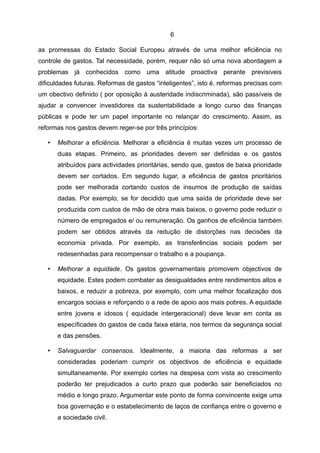 6

as promessas do Estado Social Europeu através de uma melhor eficiência no
controle de gastos. Tal necessidade, porém, requer não só uma nova abordagem a
problemas já conhecidos como uma atitude proactiva perante previsiveis
dificuldades futuras. Reformas de gastos “inteligentes”, isto é, reformas precisas com
um obectivo definido ( por oposição à austeridade indiscriminada), são passíveis de
ajudar a convencer investidores da sustentabilidade a longo curso das finanças
públicas e pode ter um papel importante no relançar do crescimento. Assim, as
reformas nos gastos devem reger-se por três princípios:

   •   Melhorar a eficiência. Melhorar a eficiência é muitas vezes um processo de
       duas etapas. Primeiro, as prioridades devem ser definidas e os gastos
       atribuídos para actividades prioritárias, sendo que, gastos de baixa prioridade
       devem ser cortados. Em segundo lugar, a eficiência de gastos prioritários
       pode ser melhorada cortando custos de insumos de produção de saídas
       dadas. Por exemplo, se for decidido que uma saída de prioridade deve ser
       produzida com custos de mão de obra mais baixos, o governo pode reduzir o
       número de empregados e/ ou remuneração. Os ganhos de eficiência também
       podem ser obtidos através da redução de distorções nas decisões da
       economia privada. Por exemplo, as transferências sociais podem ser
       redesenhadas para recompensar o trabalho e a poupança.

   •   Melhorar a equidade. Os gastos governamentais promovem objectivos de
       equidade. Estes podem combater as desigualdades entre rendimentos altos e
       baixos, e reduzir a pobreza, por exemplo, com uma melhor focalização dos
       encargos sociais e reforçando o a rede de apoio aos mais pobres. A equidade
       entre jovens e idosos ( equidade intergeracional) deve levar em conta as
       específicades do gastos de cada faixa etária, nos termos da segurança social
       e das pensões.

   •   Salvaguardar consensos. Idealmente, a maioria das reformas a ser
       consideradas poderiam cumprir os objectivos de eficiência e equidade
       simultaneamente. Por exemplo cortes na despesa com vista ao crescimento
       poderão ter prejudicados a curto prazo que poderão sair beneficiados no
       médio e longo prazo. Argumentar este ponto de forma convincente exige uma
       boa governação e o estabelecimento de laços de confiança entre o governo e
       a sociedade civil.
 