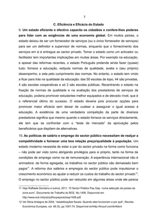 7

                             C. Eficiência e Eficácia do Estado
9. Um estado eficiente e efectivo capacita os cidadãos e confere-lhes poderes
para lidar com as exigências de uma economia global. Em muitos países, o
estado deixou de ser um fornecedor de serviços (ou o único fornecedor de serviços)
para ser um definidor e supervisor de normas, enquanto que o fornecimento dos
serviços em si é entregue ao sector privado. Tomar o estado como um activador ou
facilitador tem importantes implicações em muitas áreas. Por exemplo na educação,
e apesar das reformas recentes, o estado Português pretende ainda fazer (quase)
tudo: fornece a educação, estipula normas de qualidade, avalia o (seu próprio)
desempenho, e zela pelo cumprimento das normas. No entanto, o estado tem vindo
a ficar para trás na qualidade da educação: das 50 escolas de topo, 44 são privadas,
4 são escolas cooperativas e só 2 são escolas públicas. Recentrando o estado na
fixação de normas de qualidade e na avaliação dos prestadores de serviços de
educação, poderia promover estudantes melhor equipados e de elevado nível, que é
o referencial último do sucesso. O estado deveria pois procurar opções para
promover maior eficácia sem deixar de custear e assegurar o igual acesso à
educação. A existência de uma verdadeira competição da parte de diversos
prestadores significa que mesmo quando o estado fornece os serviços directamente,
ele tem que se confrontar com o “teste de mercado” da aprovação pelos
beneficiários que dispõem de alternativas.

10. As políticas de salário e emprego do sector público necessitam de realçar a
competitividade e fornecer uma boa relação preço/qualidade à população. Um
estado moderno necessita de estar a par do sector privado na forma como funciona
– não pode ser visto como abrigando privilégios para si próprio, tanto na forma de
condições de emprego como na de remuneração. A experiência internacional não é
animadora: de forma agregada, os trabalhos no sector público são demasiado bem
pagos11. A reforma dos salários e empregos do sector público pode impulsionar o
crescimento económico ao ajudar a reduzir os custos do trabalho do sector privado 12.
O emprego no sector público pode ser reduzido em algumas áreas onde ele parece

11 Veja Raffaela Giordano e outros, 2011, “O Sector Público Pay Gap numa selecção de países da
   zona euro”, Documento de Trabalho do BCE, No.1406. Disponível em
   http://www.ecb.int/pub/pdf/scpwps/ecbwp1406.pdf.
12 Ver Silvia Ardagna de 2004, “estabilizações fiscais: Quando eles funcionam e por quê”, Revista
   Económica Europeia, vol. 48 (5), pp.1047-74. Disponível emhttp://tinyurl.com/br4bknt.
 