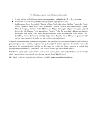 i

                           Foi utilizada a seguinte metodologia nesta tradução:

   •   O texto original foi dividido em parágrafos numerados e publicados às 11h 43 de 11-01-2013
   •   Solicitaram-se voluntários para a tradução, parágrafo a parágrafo do texto.
   •   Colaboraram: Bruno Rego, Carla Alexandra Neves Simões, Carolina, Elisabete Figueiredo, Fausto
       Simões, Isabel G, Joana Lopes, João Bernardino, Jorge F, Jorge F, Leitor Costumeiro, Leonor,
       Manuel Marques, Marilia Costa, Marisa M., Miguel Conceição, Miguel Conceição, Miguel
       Conceição, NG, Noémia Pinto, Nuno Rumo, Paisano, Pedro Barbosa, Pedro Figueiredo, Renato
       Rodrigues, Rosa Alves , Rosa Melo, Sandra Guerreiro, Sarah Adamopoulos, Sónia Ariana Dias,
       Sunisbliss, Susana Fernandes, sxp030, tiago lemos Peixoto, Vasco Macedo (e possivelmente
       outros, a quem pedimos desculpa por não constarem desta listagem)

a quem deixamos os nossos agradecimentos por esta lição de cidadania, patente na disponibilidade de tantos
para, num prazo curto e com uma surpreendente qualidade geral, traduzir o presente documento. Trata-se de
uma acção de participação cívica inédita em Portugal, que reflecte de forma eloquente a vontade dos
portugueses em participar na vida do País e nos grandes debates que este relatório encerra.

O texto será agora sujeito a uma revisão técnica, mais morosa, razão pela qual se trata de um documento
ainda em construção, com naturais incoerências, mas que desde já publicamos.
Fica aberto a críticas e sugestões que podem ser enviadas para traducao.fmi@gmail.com
 